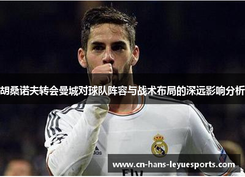 胡桑诺夫转会曼城对球队阵容与战术布局的深远影响分析 胡桑诺夫转会曼城对球队阵容与战术布局的深远影响分析