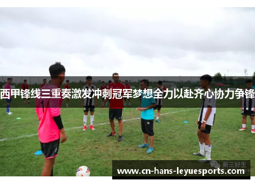 西甲锋线三重奏激发冲刺冠军梦想全力以赴齐心协力争锋
