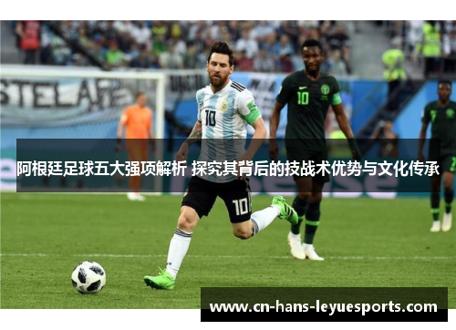 阿根廷足球五大强项解析 探究其背后的技战术优势与文化传承