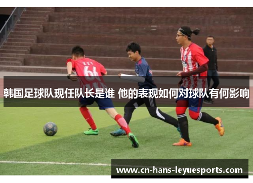 韩国足球队现任队长是谁 他的表现如何对球队有何影响