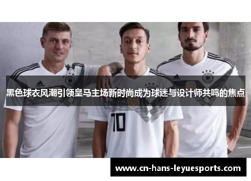 黑色球衣风潮引领皇马主场新时尚成为球迷与设计师共鸣的焦点