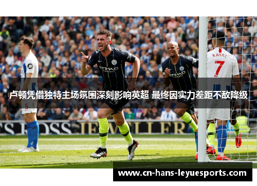 卢顿凭借独特主场氛围深刻影响英超 最终因实力差距不敌降级