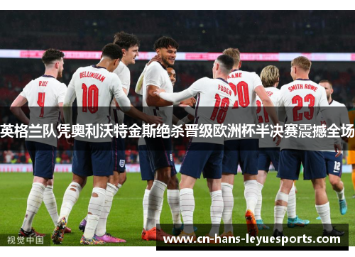 英格兰队凭奥利沃特金斯绝杀晋级欧洲杯半决赛震撼全场